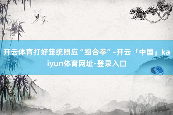开云体育打好笼统照应“组合拳”-开云「中国」kaiyun体育网址-登录入口