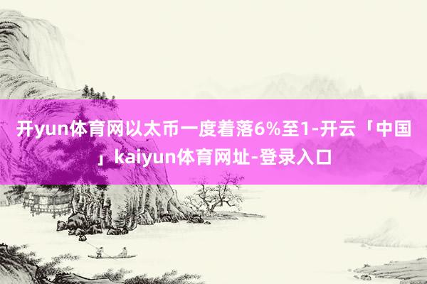 开yun体育网 以太币一度着落6%至1-开云「中国」kaiyun体育网址-登录入口