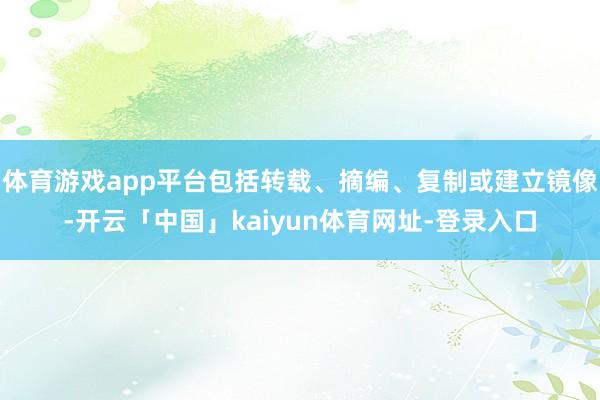 体育游戏app平台包括转载、摘编、复制或建立镜像-开云「中国」kaiyun体育网址-登录入口